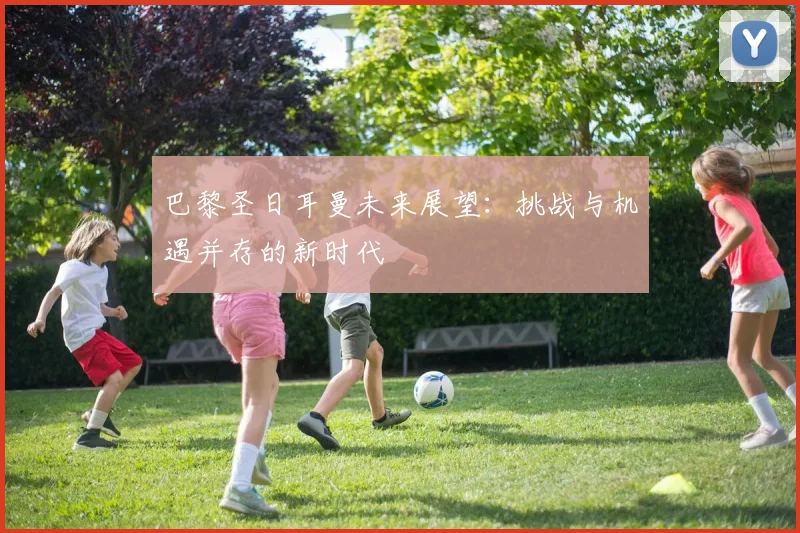巴黎圣日耳曼未来展望：挑战与机遇并存的新时代
