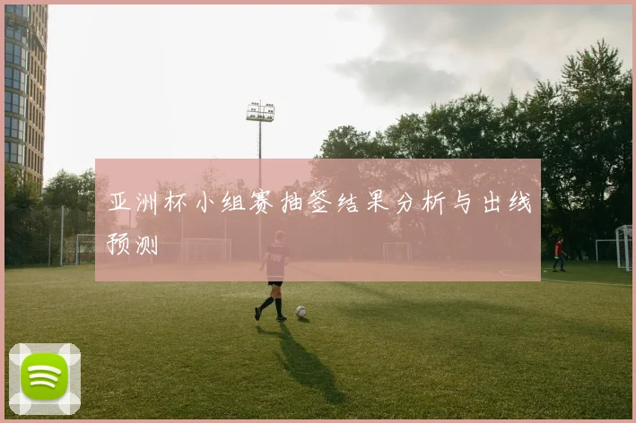 亚洲杯小组赛抽签结果分析与出线预测