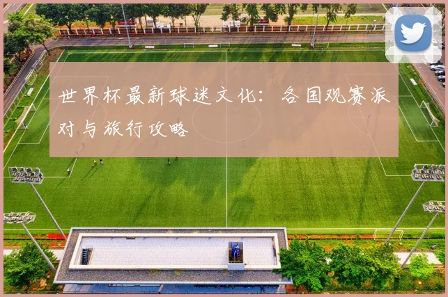 世界杯最新球迷文化：各国观赛派对与旅行攻略