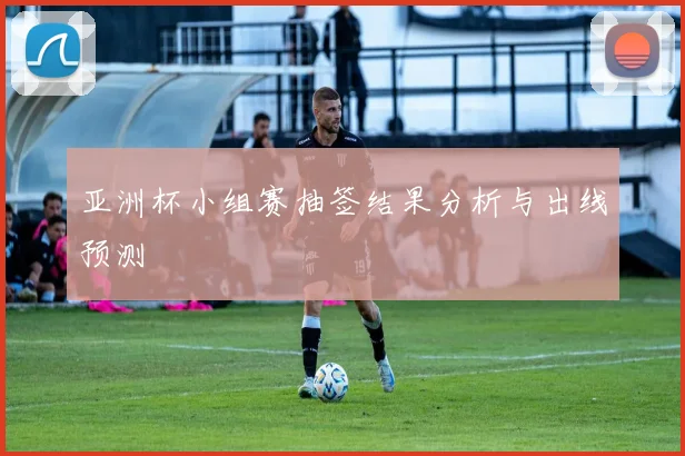 亚洲杯小组赛抽签结果分析与出线预测