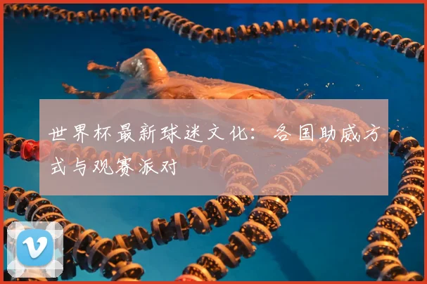 世界杯最新球迷文化：各国助威方式与观赛派对