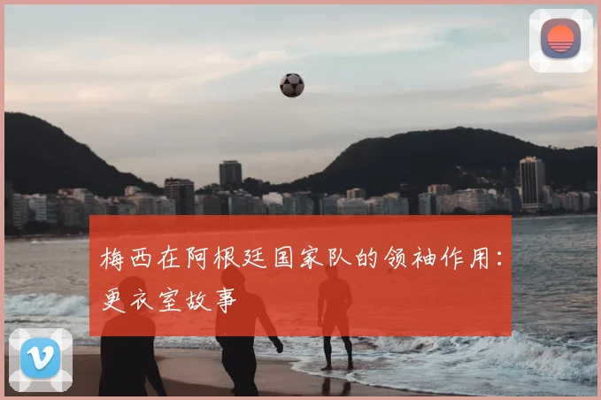 梅西在阿根廷国家队的领袖作用：更衣室故事