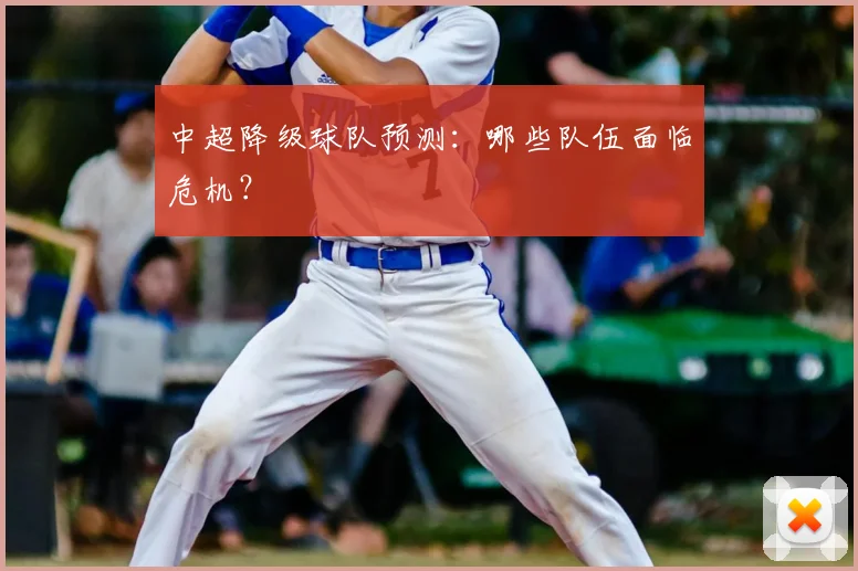 中超降级球队预测：哪些队伍面临危机？