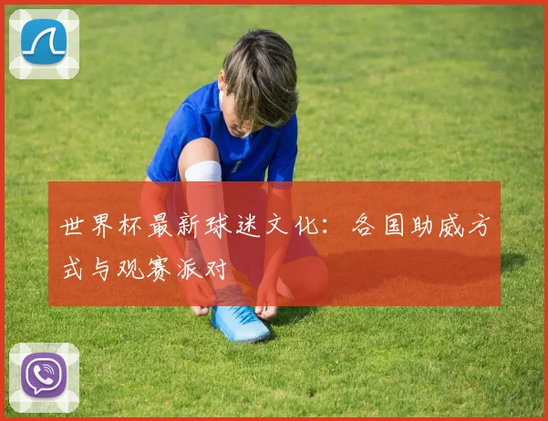 世界杯最新球迷文化：各国助威方式与观赛派对