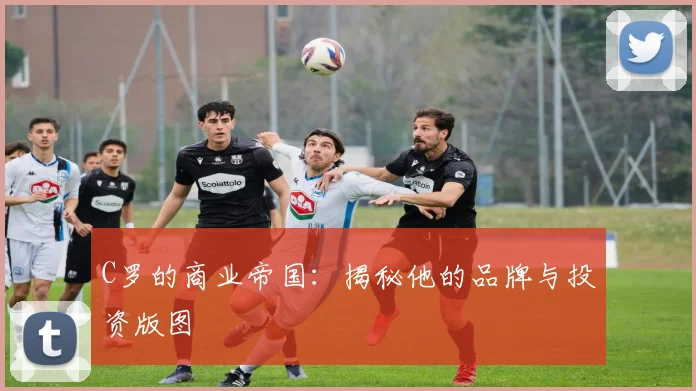 C罗的商业帝国：揭秘他的品牌与投资版图