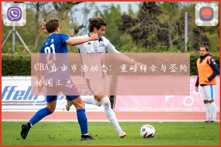 CBA自由市场动态：重磅转会与签约传闻汇总