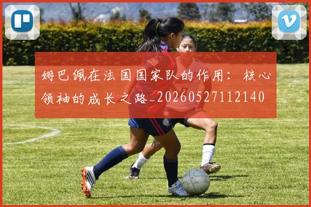 姆巴佩在法国国家队的作用：核心领袖的成长之路_20260527112140