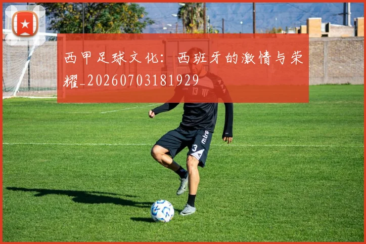 西甲足球文化：西班牙的激情与荣耀_20260703181929