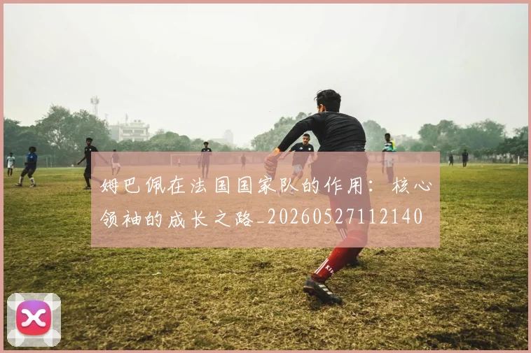 姆巴佩在法国国家队的作用：核心领袖的成长之路_20260527112140