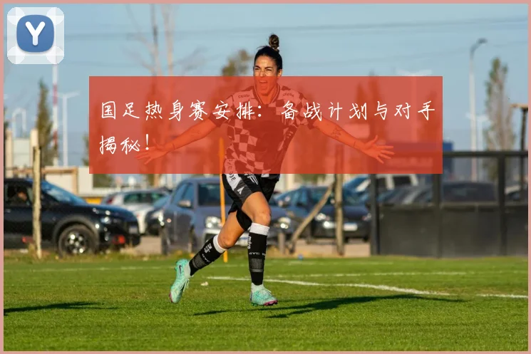 国足热身赛安排：备战计划与对手揭秘！