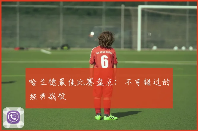 哈兰德最佳比赛盘点:不可错过的经典战役