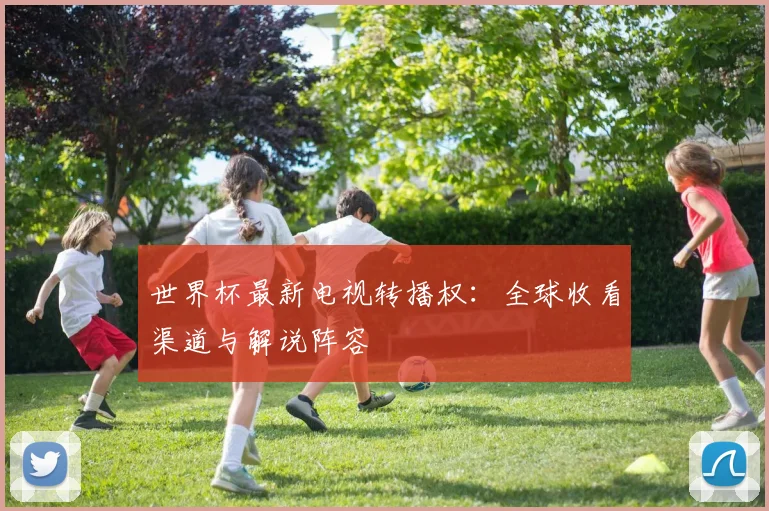 世界杯最新电视转播权：全球收看渠道与解说阵容