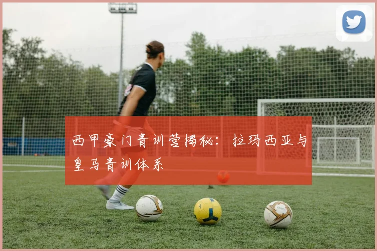 西甲豪门青训营揭秘：拉玛西亚与皇马青训体系