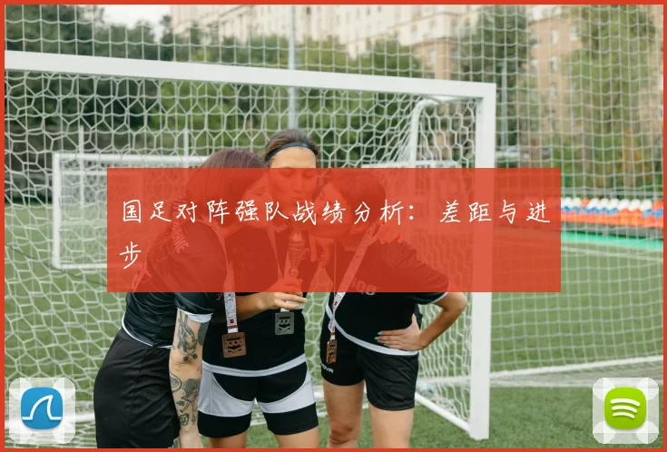 国足对阵强队战绩分析:差距与进步