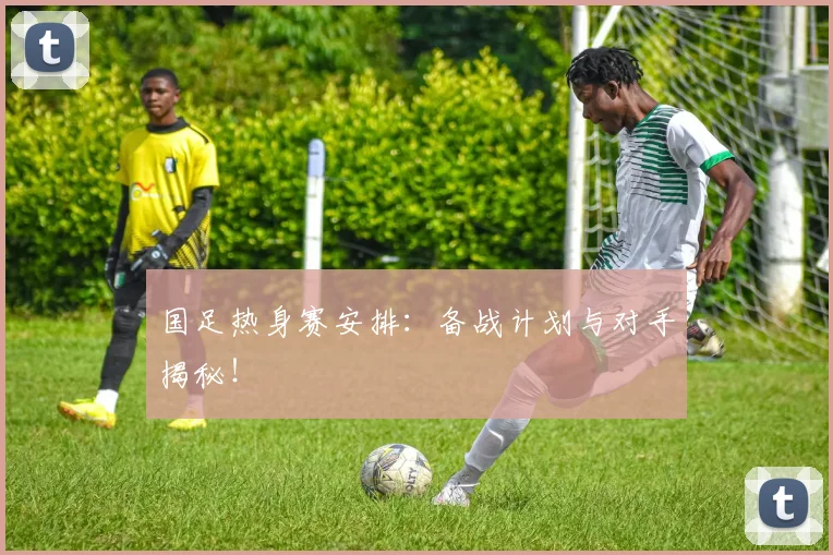国足热身赛安排：备战计划与对手揭秘！