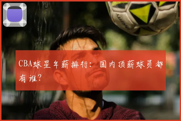 CBA球星年薪排行：国内顶薪球员都有谁？