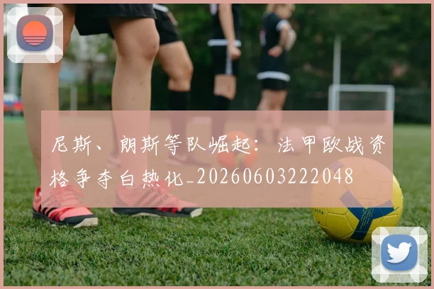 尼斯、朗斯等队崛起:法甲欧战资格争夺白热化_20260603222048