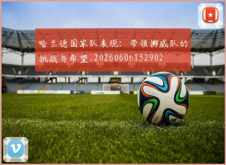 哈兰德国家队表现：带领挪威队的挑战与希望_20260606152902